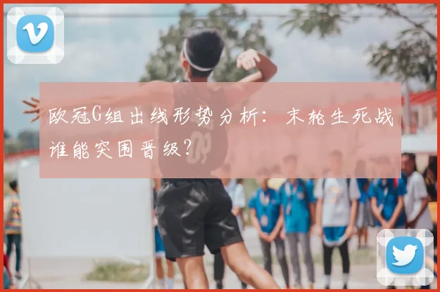 欧冠G组出线形势分析：末轮生死战谁能突围晋级？