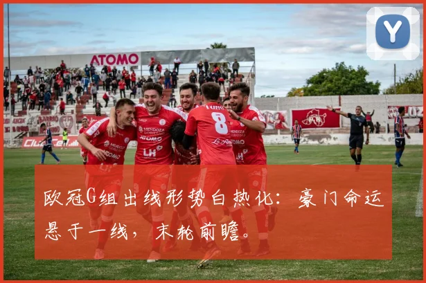 欧冠G组出线形势白热化：豪门命运悬于一线，末轮前瞻。