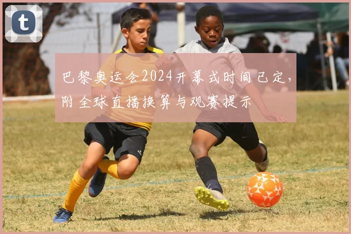 巴黎奥运会2024开幕式时间已定，附全球直播换算与观赛提示