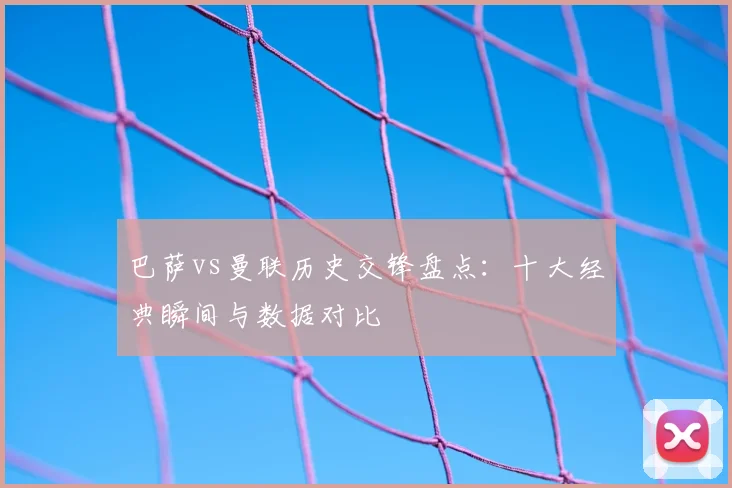 巴萨vs曼联历史交锋盘点:十大经典瞬间与数据对比