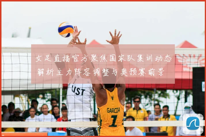 女足直播官方聚焦国家队集训动态 解析主力阵容调整与奥预赛前景