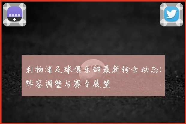 利物浦足球俱乐部最新转会动态:阵容调整与赛季展望