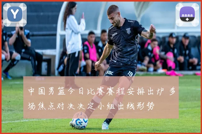 中国男篮今日比赛赛程安排出炉 多场焦点对决决定小组出线形势