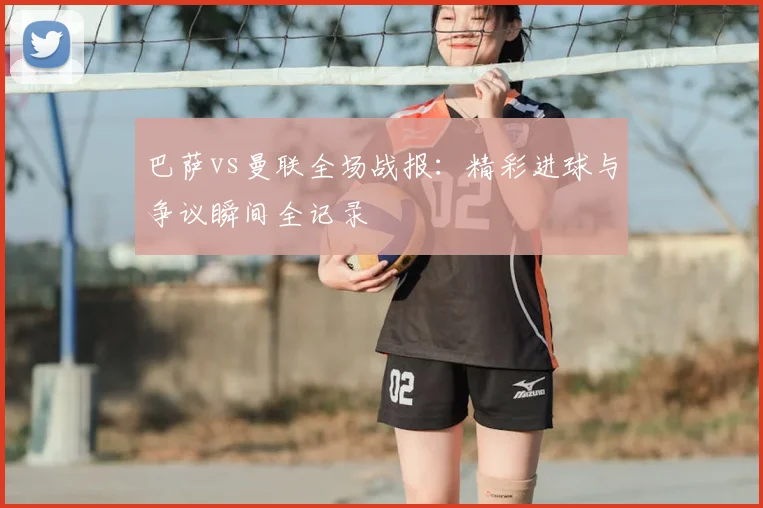 巴萨vs曼联全场战报:精彩进球与争议瞬间全记录