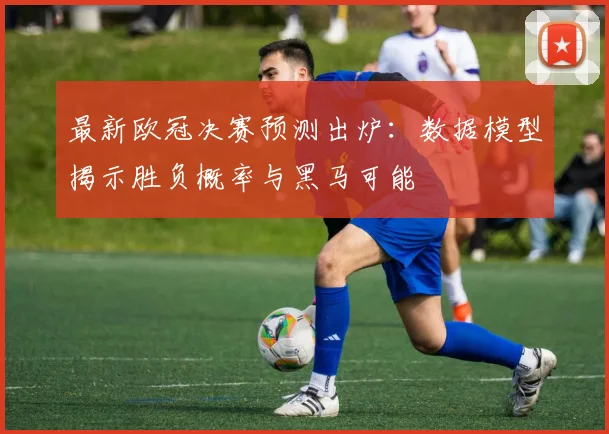 最新欧冠决赛预测出炉:数据模型揭示胜负概率与黑马可能