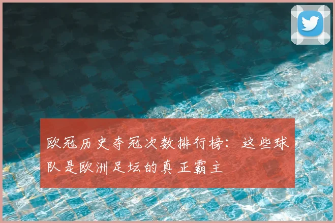欧冠历史夺冠次数排行榜:这些球队是欧洲足坛的真正霸主
