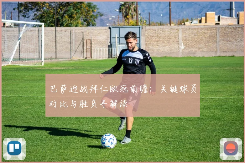 巴萨迎战拜仁欧冠前瞻：关键球员对比与胜负手解读