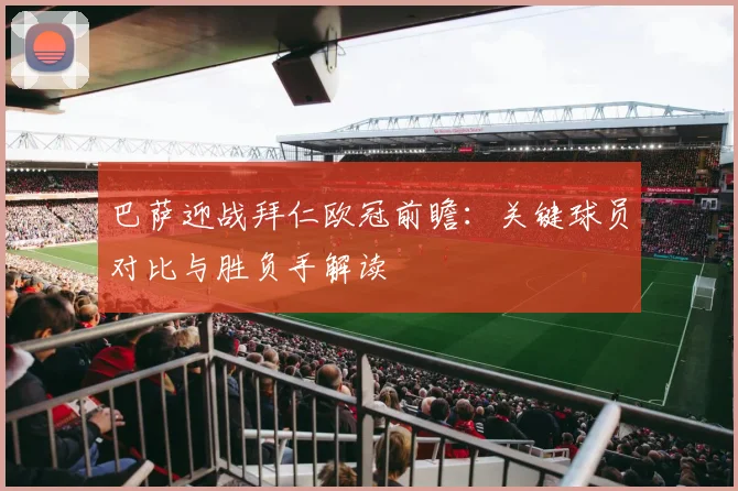 巴萨迎战拜仁欧冠前瞻：关键球员对比与胜负手解读