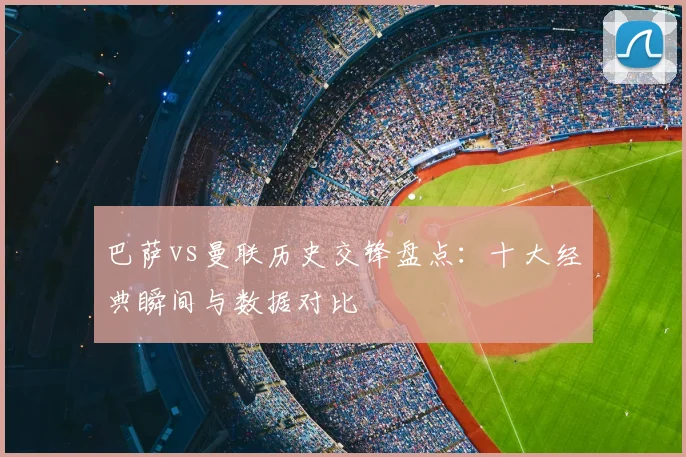 巴萨vs曼联历史交锋盘点:十大经典瞬间与数据对比