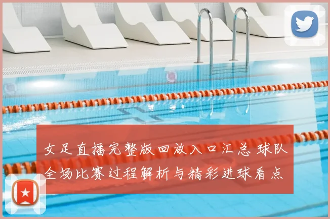 女足直播完整版回放入口汇总 球队全场比赛过程解析与精彩进球看点