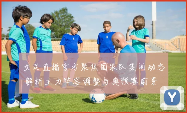 女足直播官方聚焦国家队集训动态 解析主力阵容调整与奥预赛前景