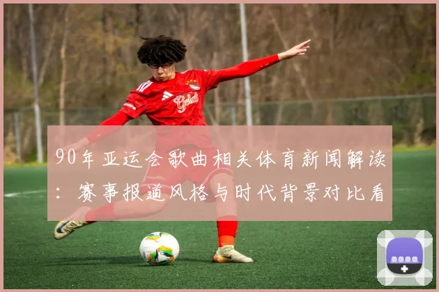 90年亚运会歌曲相关体育新闻解读：赛事报道风格与时代背景对比看点