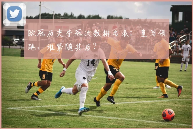 欧冠历史夺冠次数排名表:皇马领跑,谁紧随其后?